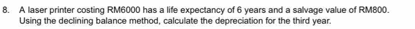 A laser printer costing RM6000 has a life expectancy of 6 years and a salvage value of RM800. 
Using the declining balance method, calculate the depreciation for the third year.