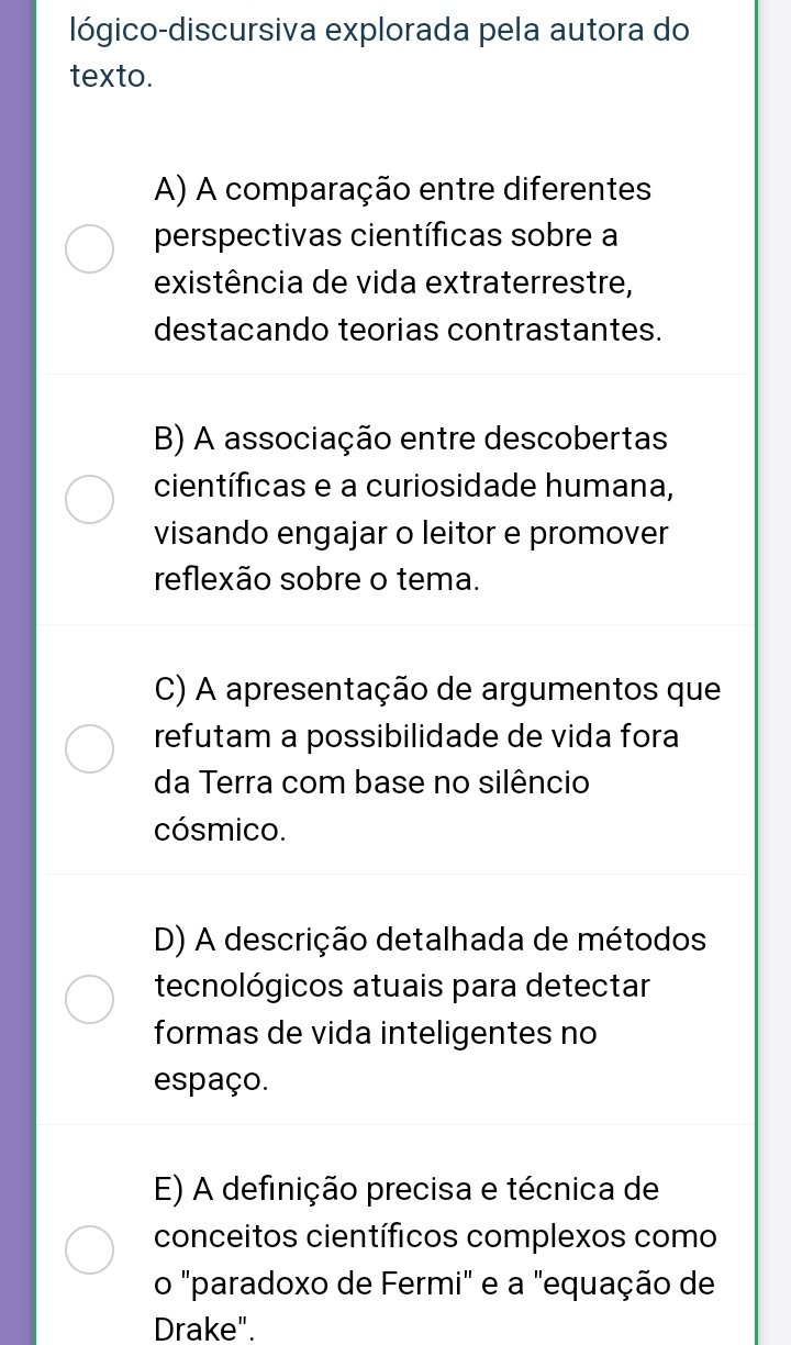 lógico-discursiva explorada pela autora do
texto.
A) A comparação entre diferentes
perspectivas científicas sobre a
existência de vida extraterrestre,
destacando teorias contrastantes.
B) A associação entre descobertas
científicas e a curiosidade humana,
visando engajar o leitor e promover
reflexão sobre o tema.
C) A apresentação de argumentos que
refutam a possibilidade de vida fora
da Terra com base no silêncio
cósmico.
D) A descrição detalhada de métodos
tecnológicos atuais para detectar
formas de vida inteligentes no
espaço.
E) A definição precisa e técnica de
conceitos científicos complexos como
o "paradoxo de Fermi" e a "equação de
Drake".