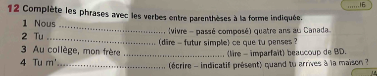 ./6 
12 Complète les phrases avec les verbes entre parenthèses à la forme indiquée. 
1 Nous 
_ 
_ 
2 Tu (vivre - passé composé) quatre ans au Canada. 
(dire - futur simple) ce que tu penses ? 
3 Au collège, mon frère 
4 Tu m'_ _(lire - imparfait) beaucoup de BD. 
(écrire - indicatif présent) quand tu arrives à la maison ?