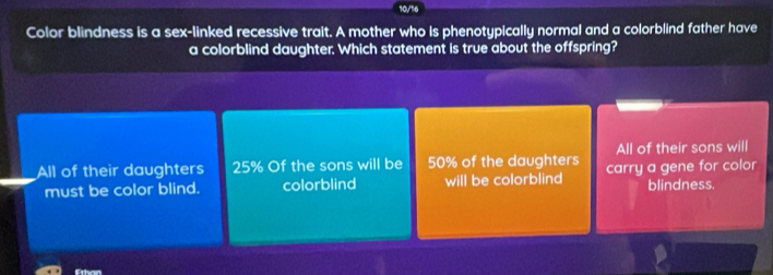 10/16
Color blindness is a sex-linked recessive trait. A mother who is phenotypically normal and a colorblind father have
a colorblind daughter. Which statement is true about the offspring?
All of their sons will
All of their daughters 25% Of the sons will be 50% of the daughters carry a gene for color
must be color blind. colorblind will be colorblind blindness.