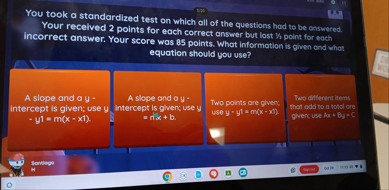 a
3/20
You took a standardized test on which all of the questions had to be answered.
Your received 2 points for each correct answer but lost ½ point for each
incorrect answer. Your score was 85 points. What information is given and what
equation should you use?
A slope and a y - A slope and a y - Two points are given; Two different items
intercept is given; use y intercept is given; use y use y-y1=m(x-x1). that add to a total are
-y1=m(x-x1).
=nx+b. given; use Ax+By=C
Santiago
H Sign out Oct 29 11:13 US