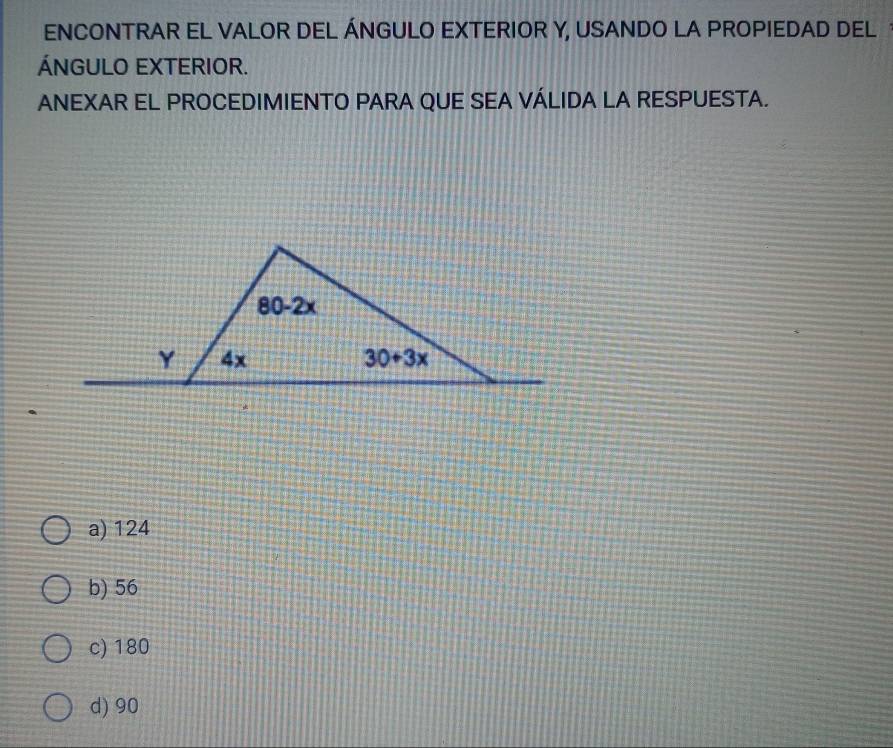 ENCONTRAR EL VALOR DEL ÁNGULO EXTERIOR Y, USANDO LA PROPIEDAD DEL
ÁNGULO EXTERIOR.
ANEXAR EL PROCEDIMIENTO PARA QUE SEA VÁLIDA LA RESPUESTA.
a) 124
b) 56
c) 180
d) 90