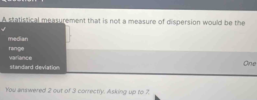 A statistical measurement that is not a measure of dispersion would be the
median
range
variance
One
standard deviation
You answered 2 out of 3 correctly. Asking up to 7.