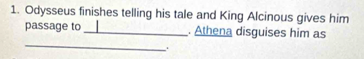 Odysseus finishes telling his tale and King Alcinous gives him 
passage to _. Athena disguises him as 
_ 
.