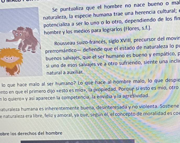 Se puntualiza que el hombre no nace bueno o mal 
aturaleza, la especie humana trae una herencia cultural; é 
otencializa a ser lo uno o lo otro, dependiendo de los fin 
ombre y los medios para lograrlos (Flores, s.f.). 
Rousseau suizo-francés, siglo XVIII, precursor del movin 
prerromántico— defiende que el estado de naturaleza lo pu 
buenos salvajes, que el ser humano es bueno y empático, p 
si uno de esos salvajes ve a otro sufriendo, siente una incli 
natural a auxiliar. 
lo que hace malo al ser humano? Lo que hace al hombre malo, lo que despie 
ento en que el primero dijo «esto es mío», la propiedad. Porque si esto es mío, otro 
n lo quiero» y así aparecen la competencia, la envidia y la agresividad. 
naturaleza humana es inherentemente buena, desinteresada y no violenta. Sostiene 
e naturaleza era libre, feliz y amoral, ya que, según él, el concepto de moralidad es coe 
obre los derechos del hombre