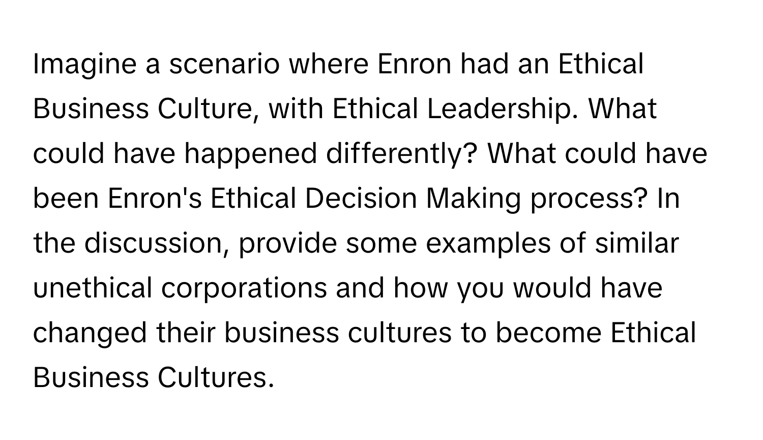 Imagine a scenario where Enron had an Ethical Business Culture, with Ethical Leadership. What could have happened differently? What could have been Enron's Ethical Decision Making process? In the discussion, provide some examples of similar unethical corporations and how you would have changed their business cultures to become Ethical Business Cultures.