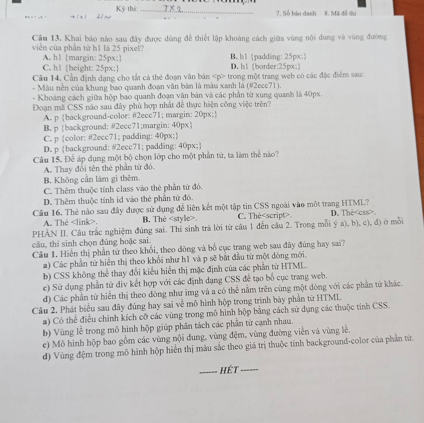 Kỳ thi: _T  
7. Số báo danh 8. Mã đề thi
Câu 13. Khai báo nào sau đây được dùng để thiết lập khoảng cách giữa vùng nội dung và vùng đường
viền của phần tử h1 là 25 pixel?
A. h1 margin: 25px; B. h1 padding: 25px;
C. h1 height: 25px; D. h1 border:25px;
Câu 14. Cần định dạng cho tất cả thẻ đoạn văn bản trong một trang web có các đặc điểm sau:
- Màu nền của khung bao quanh đoạn văn bàn là màu xanh lá (#2ecc71).
- Khoảng cách giữa hộp bao quanh đoạn văn bản và các phần từ xung quanh là 40px.
Đoạn mã CSS nào sau đây phù hợp nhất để thực hiện công việc trên?
A. p background-color: #2ecc71; margin: 20px;
B. p background: #2ecc71;margin: 40px
C. p color: #2ecc71; padding: 40px;
D. p background: #2ecc71; padding: 40px;
Câu 15. Để áp dụng một bộ chọn lớp cho một phần tử, ta làm thế nào?
A. Thay đổi tên thẻ phần tử đó.
B. Không cần làm gì thêm.
C. Thêm thuộc tính class vào thẻ phần tử đó.
D. Thêm thuộc tính id vào thẻ phần tử đó.
Câu 16. Thẻ nào sau đây được sử dụng để liên kết một tập tin CSS ngoài vào một trang HTML?
A. The. B. The. C. The. <option>D. The<css>.
PHÂN II. Câu trắc nghiệm đúng sai. Thí sinh trả lời từ câu 1 đến câu 2. Trong mỗi ý a), b), c), d) ở mỗi
câu, thí sinh chọn đúng hoặc sai.
Câu 1. Hiển thị phần tử theo khối, theo dòng và bố cục trang web sau đây đúng hay sai?
<option>a) Các phần tử hiển thị theo khối như h1 và p sẽ bắt đầu từ một dòng mới.
<option>b) CSS không thể thay đổi kiểu hiển thị mặc định của các phần tử HTML.
c) Sử dụng phần tử div kết hợp với các định dạng CSS để tạo bố cục trang web.
d) Các phần tử hiển thị theo dòng như img và a có thể nằm trên cùng một dòng với các phần tử khác.
Câu 2. Phát biểu sau đây đúng hay sai về mô hình hộp trong trình bày phần tử HTML
a) Có thể điều chinh kích cỡ các vùng trong mô hình hộp bằng cách sử dụng các thuộc tính CSS.
b) Vùng lề trong mô hình hộp giúp phân tách các phần tử cạnh nhau.
c) Mô hình hộp bao gồm các vùng nội dung, vùng đệm, vùng đường viền và vùng lề.
d) Vùng đệm trong mô hình hộp hiển thị màu sắc theo giá trị thuộc tính background-color của phần tử.
_HÉt_