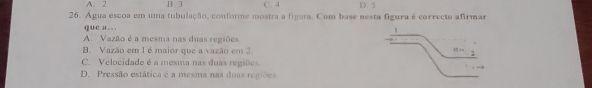 A. 2 B. 3 C. 4 D. 5
26. Água escoa em uma tubulação, conforme mostra a figura. Com base nesta figura é correcto afirmar
que a….
A. Vazão é a mesma nas duas regiões.
B. Vazão em 1 é maior que a vazão em 2
C. Velocidade é a mesma nas duas regiões.
D. Pressão estática é a mesma nas duas regiões