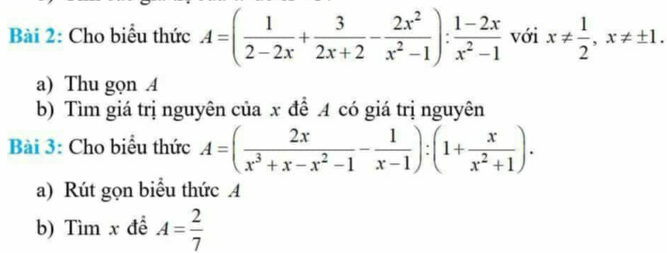 Cho biểu thức A=( 1/2-2x + 3/2x+2 - 2x^2/x^2-1 ): (1-2x)/x^2-1  với x!=  1/2 , x!= ± 1. 
a) Thu gọn A 
b) Tìm giá trị nguyên của x để A có giá trị nguyên 
Bài 3: Cho biểu thức A=( 2x/x^3+x-x^2-1 - 1/x-1 ):(1+ x/x^2+1 ). 
a) Rút gọn biểu thức A
b) Tìm x để A= 2/7 