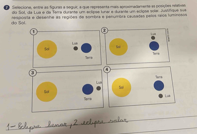 Selecione, entre as figuras a seguir, a que representa mais aproximadamente as posições relativas 
do Sol, da Lua e da Terra durante um eclipse lunar e durante um eclipse solar. Justifique sua 
resposta e desenhe as regiões de sombra e penumbra causadas pelos raios luminosos 
do Sol.