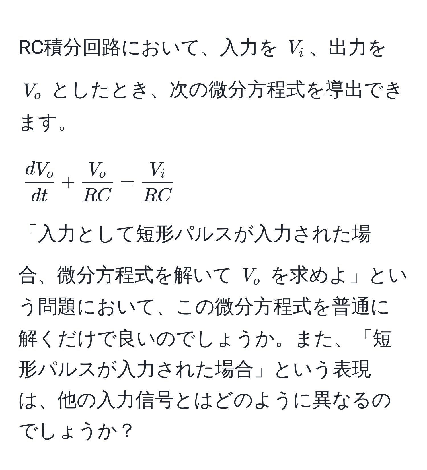 RC積分回路において、入力を ( V_i )、出力を ( V_o ) としたとき、次の微分方程式を導出できます。  
[
 dV_o/dt  +  V_o/RC  =  V_i/RC 
]
「入力として短形パルスが入力された場合、微分方程式を解いて ( V_o ) を求めよ」という問題において、この微分方程式を普通に解くだけで良いのでしょうか。また、「短形パルスが入力された場合」という表現は、他の入力信号とはどのように異なるのでしょうか？