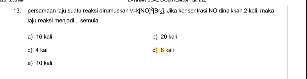 persamaan laju suatu reaksi dirumuskan v=k[NO]^2[Br_2]. Jika konsentrasi NO dinaikkan 2 kali, maka
laju reaksi menjadi... semula.
a) 16 kali b) 20 kali
c) 4 kali d) 8 kali
e) 10 kali