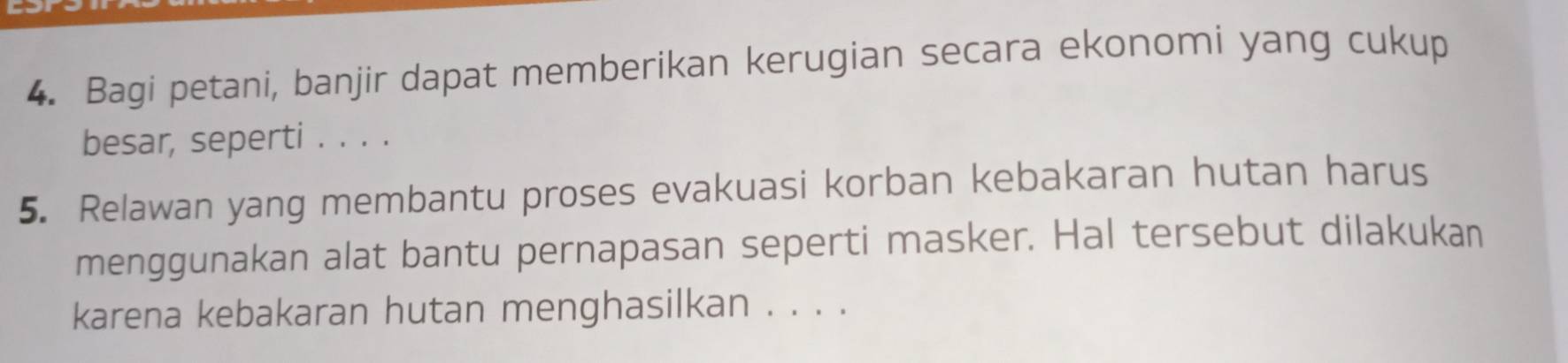 Bagi petani, banjir dapat memberikan kerugian secara ekonomi yang cukup 
besar, seperti . . . . 
5. Relawan yang membantu proses evakuasi korban kebakaran hutan harus 
menggunakan alat bantu pernapasan seperti masker. Hal tersebut dilakukan 
karena kebakaran hutan menghasilkan . . . .