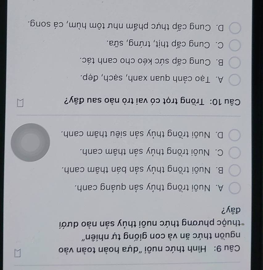 Hình thức nuôi "dựa hoàn toàn vào
nguồn thức ăn và con giống tự nhiên''
pthuộc phương thức nuôi thủy sản nào dưới
đây?
A. Nuôi trồng thủy sản quảng canh.
B. Nuôi trồng thủy sản bán thâm canh.
C. Nuôi trồng thủy sản thâm canh.
D. Nuôi trồng thủy sản siêu thâm canh.
Câu 10: Trồng trọt có vai trò nào sau đây?
A. Tạo cảnh quan xanh, sạch, đẹp.
B. Cung cấp sức kéo cho canh tác.
C. Cung cấp thịt, trứng, sữa.
D. Cung cấp thực phẩm như tôm hùm, cá song.