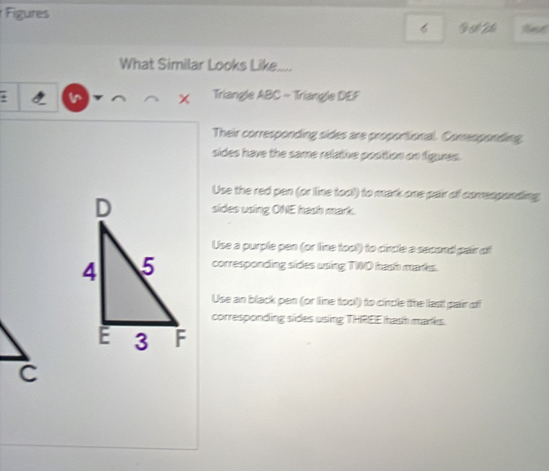 Figures
6 D 1 2
What Similar Looks Like.... 
v Triangle ABC ~ Triangle DEF
x
Their corresponding sides are proportional. Comesponding 
sides have the same relative posttion on figures. 
Use the red pen (or line tool) to mark one pair of corresponding 
sides using ONE hash mark. 
Use a purple pen (or line tool) to cincle a second pair of 
corresponding sides using TWO hash marks. 
Use an black pen (or line tool) to cincle the last pair of 
corresponding sides using THREE hash marks.