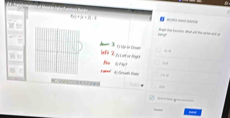 Transformations o Abs
a
f(x)=|x+2|-3
MERtIPLE EHGICé GrAstion
Graph the function, What wll the vertes and up
being?
dun 3 1) Up 6r Daun (1,-3)

≤fk Z2) Loft of Right
3j Flip7
(i,partial )
Fikunl 4) Grown Rate (-3-2)

overline B 
fotre