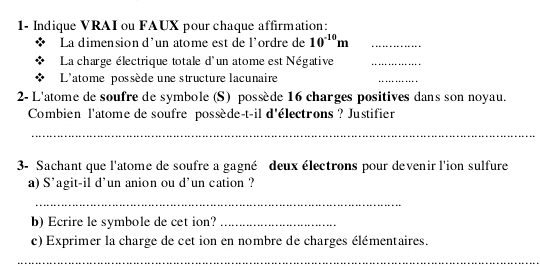 1- Indique VRAI ou FAUX pour chaque affirmation: 
La dimension d'un atome est de l'ordre de 10^(-10)m _ 
La charge électrique totale d'un atome est Négative_ 
L'atome possède une structure lacunaire 
_ 
2- L'atome de soufre de symbole (S) possède 16 charges positives dans son noyau. 
Combien l'atome de soufre possède-t-il d'électrons ? Justifier 
_ 
3- Sachant que l'atome de soufre a gagné deux électrons pour devenir l'ion sulfure 
a) S'agit-il d'un anion ou d'un cation ? 
_ 
b)Ecrire le symbole de cet ion?_ 
c) Exprimer la charge de cet ion en nombre de charges élémentaires. 
_