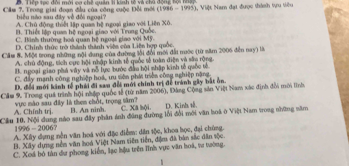 Đ. Tiếp tục đối mới cơ chê quản lí kinh tế và chủ động hội nhập.
Câu 7. Trong giai đoạn đầu của công cuộc Đổi mới (1986-1995) 9, Việt Nam đạt được thành tựu tiêu
biểu nào sau đây về đối ngoại?
A. Chủ động thiết lập quan hệ ngoại giao với Liên Xô.
B. Thiết lập quan hệ ngoại giao với Trung Quốc.
C. Bình thường hoá quan hệ ngoại giao với Mỹ.
D. Chính thức trở thành thành viên của Liên hợp quốc.
Câu 8. Một trong những nội dung của đường lối đổi mới đất nước (từ năm 2006 đến nay) là
A. chủ động, tích cực hội nhập kinh tế quốc tế toàn diện và sâu rộng.
B. ngoại giao phá vây và nỗ lực bước đầu hội nhập kinh tế quốc tế.
C. đây mạnh công nghiệp hoá, ưu tiên phát triển công nghiệp nặng,
D. đổi mới kinh tế phải đi sau đổi mới chính trị để tránh gây bắt ổn.
Câu 9. Trong quá trình hội nhập quốc tế (từ năm 2006), Đảng Cộng sản Việt Nam xác định đổi mới lĩnh
vực nào sau đây là then chốt, trọng tâm?
A. Chính trị. B. An ninh. C. Xã hội. D. Kinh tế.
Câu 10. Nội dung nào sau đây phản ánh đúng đường lối đổi mới văn hoá ở Việt Nam trong những năm
1996-2006 ?
A. Xây dựng nền văn hoá với đặc điểm: dân tộc, khoa học, đại chúng.
B. Xây dựng nền văn hoá Việt Nam tiên tiến, đậm đà bản sắc dân tộc.
C. Xoá bỏ tàn dư phong kiến, lạc hậu trên lĩnh vực văn hoá, tư tường.
1