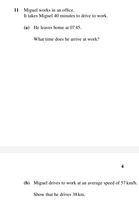 Miguel works in an office. 
It takes Miguel 40 minutes to drive to work. 
(a) He leaves home at 07 45. 
What time does he arrive at work? 
4 
(b) Miguel drives to work at an average speed of 57 km/h. 
Show that he drives 38 km.