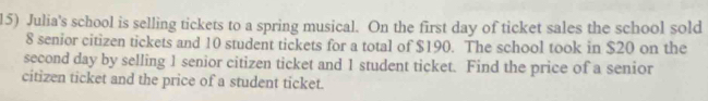 Julia's school is selling tickets to a spring musical. On the first day of ticket sales the school sold
8 senior citizen tickets and 10 student tickets for a total of $190. The school took in $20 on the 
second day by selling 1 senior citizen ticket and 1 student ticket. Find the price of a senior 
citizen ticket and the price of a student ticket.