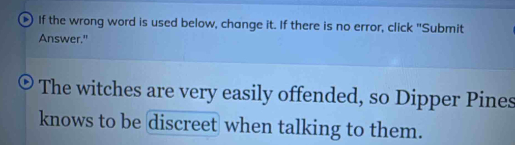 If the wrong word is used below, change it. If there is no error, click "Submit 
Answer." 
The witches are very easily offended, so Dipper Pines 
knows to be discreet when talking to them.