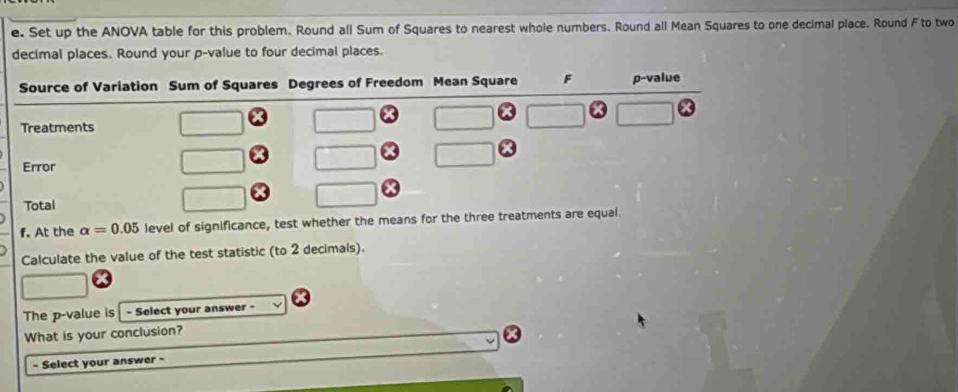 Set up the ANOVA table for this problem. Round all Sum of Squares to nearest whole numbers. Round all Mean Squares to one decimal place. Round F to two
decimal places. Round your p-value to four decimal places.
f. At the alpha =0.05 level of significance, test whether the means 
Calculate the value of the test statistic (to 2 decimals).
The p-value is - Select your answer -
What is your conclusion?
- Select your answer -