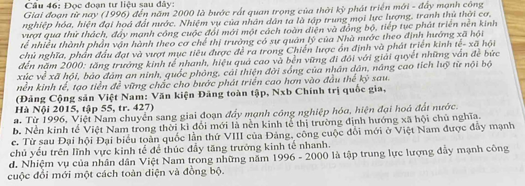 Đọc đoạn tư liệu sau đây:
Giai đoạn từ nay (1996) đến năm 2000 là bước rất quan trọng của thời kỳ phát triển mới - đẩy mạnh công
nghiệp hóa, hiện đại hoá đất nước. Nhiệm vụ của nhân dân ta là tập trung mọi lực lượng, tranh thủ thời cơ,
vượt qua thử thách, đây mạnh công cuộc đổi mới một cách toàn diện và đồng bộ, tiếp tục phát triển nền kinh
tế nhiều thành phần vận hành theo cơ chế thị trường có sự quản lý của Nhà nước theo định hướng xã hội
chủ nghĩa, phần đấu đạt và vượt mục tiêu được đề ra trong Chiến lược ổn định và phát triển kinh toverline e-xoverline a hội
đến năm 2000: tăng trưởng kinh tế nhanh, hiệu quả cao và bền vững đi đôi với giải quyết những vấn đề bức
xúc về xã hội, bảo đảm an ninh, quốc phòng, cải thiện đời sống của nhân dân, nâng cao tích luỹ từ nội bộ
nền kinh tế, tạo tiền đề vững chắc cho bước phát triển cao hơn vào đầu thế kỷ sau.
(Đảng Cộng sản Việt Nam: Văn kiện Đảng toàn tập, Nxb Chính trị quốc gia,
Hà Nội 2015, tập 55, tr. 427)
a. Từ 1996, Việt Nam chuyển sang giai đoạn đẩy mạnh công nghiệp hóa, hiện đại hoá đất nước.
b. Nền kinh tế Việt Nam trong thời kì đổi mới là nền kinh tế thị trường định hướng xã hội chủ nghĩa.
c. Từ sau Đại hội Đại biểu toàn quốc lần thứ VIII của Đảng, công cuộc đổi mới ở Việt Nam được đẩy mạnh
chủ yếu trên lĩnh vực kinh tế để thúc đầy tăng trưởng kinh tế nhanh.
d. Nhiệm vụ của nhân dân Việt Nam trong những năm 1996 - 2000 là tập trung lực lượng đẩy mạnh công
cuộc đổi mới một cách toàn diện và đồng bộ.