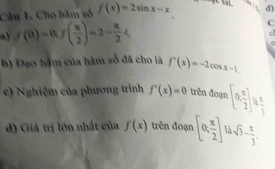 Cho hàm số f(x)=2sin x-x
ae sai. a d) 
a) f(0)=0, f( π /2 )=2- π /2 .( 
C 
c 
n 
b) Đạo hàm của hàm số đã cho là f'(x)=-2cos x-1. 
e) Nghiệm của phương trình f'(x)=0 trên đoạn [0, π /2 ]
 π /3 . 
đ) Giá trị lớn nhất của f(x) trên đoạn [0; π /2 ] là.sqrt(3)- π /3 .