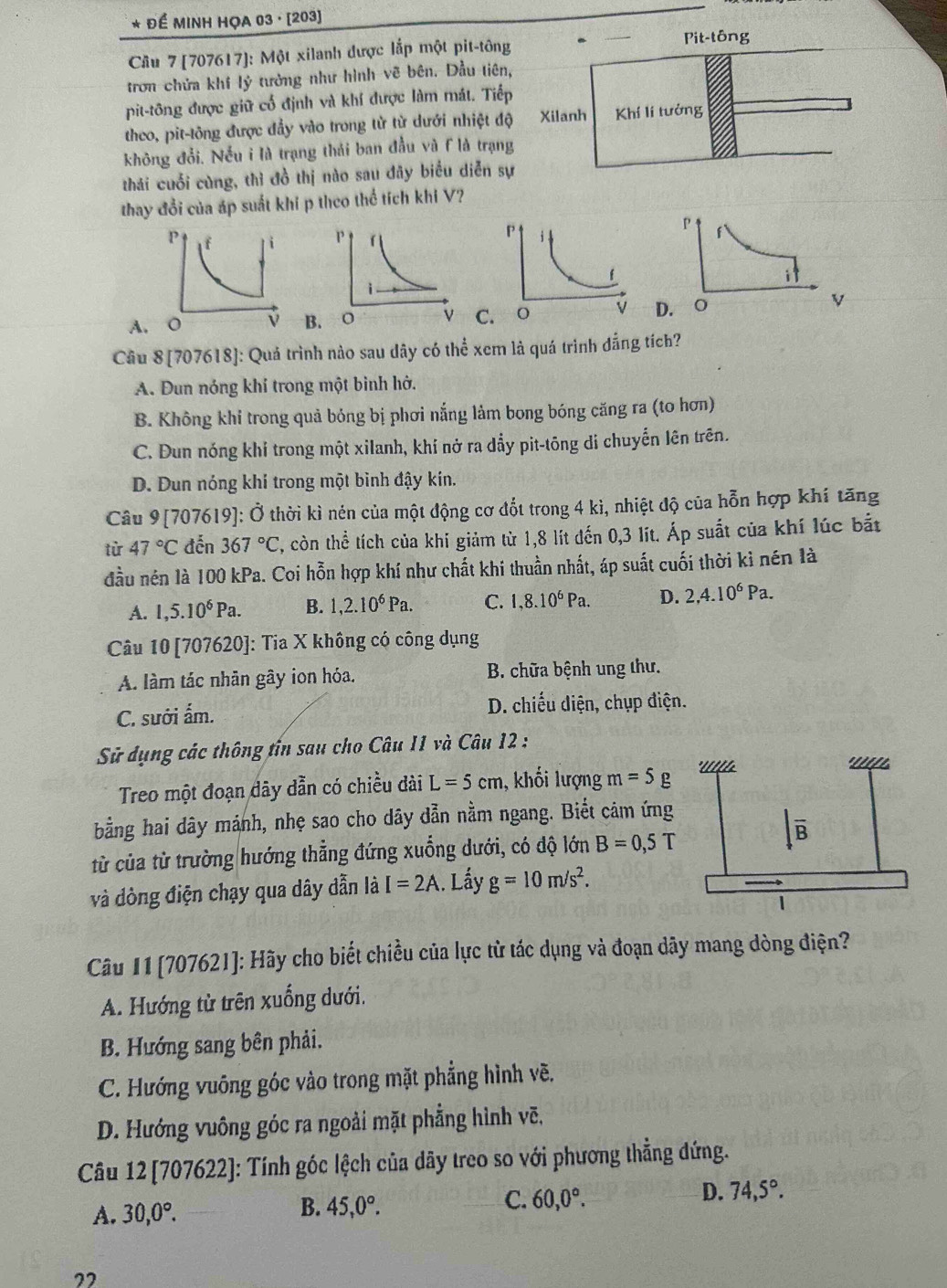 Để MINH HỌA 03 · [203]
Cầu 7 [707617]: Một xilanh được lắp một pit-tông Pit-tông
trơn chứa khí 1hat y tưởng như hình vẽ bên. Dầu tiên,
pit-tông được giữ cổ định và khí được làm mát. Tiếp
theo, pit-tông được đầy vào trong từ từ dưới nhiệt độ Xilanh Khí lí tưởng
không đổi, Nếu i là trạng thái ban đầu và F là trạng
thái cuối cùng, thì đồ thị nào sau đãy biểu diễn sự
thay đổi của áp suất khi p theo thể tích khi V?

A. D. ○
BC
Câu 8[7076 518]: Quá trình nào sau dây có thể xem là quá trình đẳng tích?
A. Dun nóng khí trong một binh hở.
B. Không khi trong quả bỏng bị phơi nắng lảm bong bóng căng ra (to hơn)
C. Đun nóng khí trong một xilanh, khí nở ra dẩy pit-tōng di chuyến lên trên.
D. Dun nóng khí trong một bình đậy kín.
Câu 9[707619]: Ở thời kì nén của một động cơ đốt trong 4 kì, nhiệt độ của hỗn hợp khí tăng
từ 47°C đến 367°C 2, còn thể tích của khí giảm từ 1,8 lít đến 0,3 lít. Áp suất của khí lúc bắt
đầu nén là 100 kPa. Coi hỗn hợp khí như chất khi thuần nhất, áp suất cuối thời kỉ nén là
A. 1,5.10^6Pa. B. 1,2.10^6Pa. C. 1,8.10^6Pa. D. 2,4.10^6Pa.
Câu 10 [707620]: Tia X không có công dụng
A. làm tác nhãn gây ion hóa. B. chữa bệnh ung thư.
C. sưới ấm. D. chiếu diện, chụp điện.
Sử dụng các thông tin sau cho Câu 11 và Câu 12 :
Treo một đoạn dây dẫn có chiều dài L=5cm , khối lượng m=5g
bằng hai dây mảnh, nhẹ sao cho dây dẫn nằm ngang. Biết cảm ứng
từ của từ trường hướng thẳng đứng xuống dưới, có độ lớn B=0,5T
và dòng điện chạy qua dây dẫn là I=2A. Lấy g=10m/s^2.
Câu 11 [707621]: Hãy cho biết chiều của lực từ tác dụng và đoạn dãy mang dòng điện?
A. Hướng tử trên xuống dưới.
B. Hướng sang bên phải.
C. Hướng vuông góc vào trong mặt phẳng hình vẽ.
D. Hướng vuông góc ra ngoài mặt phẳng hình vẽ.
Câu 12 [707622]: Tính góc lệch của dãy treo so với phương thẳng đứng.
A. 30,0°. B. 45,0°. C. 60,0°. D. 74,5°.
22