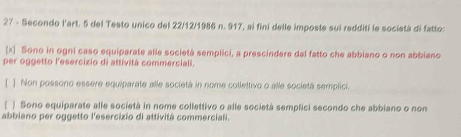 Secondo l'art. 5 del Testo unico del 22/12/1986 n. 917, ai fini delle imposte suí redditi le società di fatto:
(x) Sono in ogni caso equiparate alle società semplici, a prescindere dal fatto che abbiano o non abbiano
per oggetto l'esercizio di attivitá commerciali.
[ ] Non possono essere equiparate alle società in nome collettivo o alle società semplici.
[ ] Sono equiparate alle societá in nome collettivo o alle societá semplici secondo che abbiano o non
abbiano per oggetto l'esercizio di attivitá commerciali.