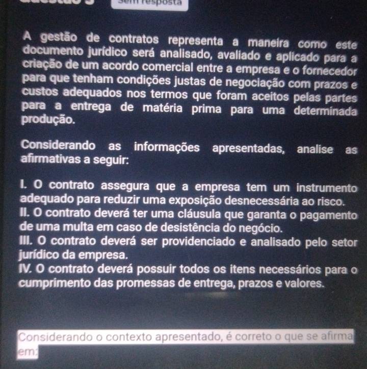 Sem resposta
A gestão de contratos representa a maneira como este
documento jurídico será analisado, avaliado e aplicado para a
criação de um acordo comercial entre a empresa e o fornecedor
para que tenham condições justas de negociação com prazos e
custos adequados nos termos que foram aceitos pelas partes
para a entrega de matéria prima para uma determinada
produção.
Considerando as informações apresentadas, analise as
afirmativas a seguir:
I. O contrato assegura que a empresa tem um instrumento
adequado para reduzir uma exposição desnecessária ao risco.
II. O contrato deverá ter uma cláusula que garanta o pagamento
de uma multa em caso de desistência do negócio.
III. O contrato deverá ser providenciado e analisado pelo setor
jurídico da empresa.
IV. O contrato deverá possuir todos os itens necessários para o
cumprimento das promessas de entrega, prazos e valores.
Considerando o contexto apresentado, é correto o que se afirma
em: