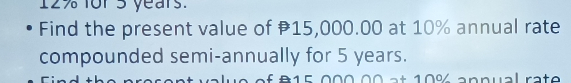 12% for 5 years. 
Find the present value of 15,000.00 at 10% annual rate 
compounded semi-annually for 5 years. 
B 1 5 000 00 at 10% annual rate