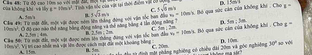 Từ độ cao 10m so với mặt đất, một vật đt
của không khí và lấy g=10m/s^2. Tính vận tốc của vật tại thời điểm vật có động
C. 5sqrt(6)m/s
D. 15m/s
B. 5sqrt(3)m/s
Câu 49: Từ mặt đất, một vật được ném lên thăng đứng với vận tốc ban đầu v_0=10m/s. Bỏ qua sức cản của không khí . Cho g=
A. 5m/s
10m/s^2. Ở độ cao nào thể năng bằng động năng và thể năng băng 4 lần động năng ?
D. 5m; 3m. 
A. 2,5m; 4m. B. 2,5m; 2m C. 5m; 2m.
Câu 50: Từ mặt đất, một vật được ném lên thăng đứng với vận tốc ban đầu v_0=10m/s. Bỏ qua sức cản của không khí . Cho g=
10m/s^2. Vị trí cao nhất mà vật lên được cách mặt đất một khoảng bằng :
A. 15m. B. 5m. C. 20m. D. 10m.
đầu từ định mặt phẳng nghiêng có chiều dài 20m và góc nghiêng 30° so với
không ma sát?