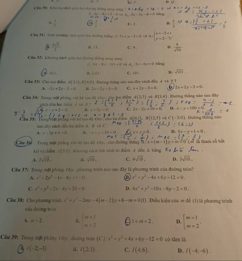 D. Q 
Câu 30: Khoang cách giữa hai đường thắng song song ! bằng:
6x-8y+3=0 và △ _2:3x-4y-6=0
A.  1/2 -  3/2  C. 2 . D.  5/2 .
Câu 31: Tính khoảng cách giữa hai đường thắng l:7x+y-3=0 và △ : beginarrayl x=-2+t y=2-7tendarray.
D.  3sqrt(2)/2 . B. 1 5 . C. 9 . D.  9/sqrt(50) .
Câu 32: Khoảng cách giữa hai đường thắng song song
6x-8y-101=0 và d_2:3x-4y=0 bằng:
A. 10.1. B.1O1. C. 101. D. sqrt(101).
Câu 33: Cho hai điểm A(3;1),B(4;0) Đường thắng nào sau đây cách đều A và B ?
A. -2x+2y-3=0. B. 2x-2y-3=0. C. x+2y-3=0. 2x+2y-3=0.
Câu 34: Trong mặt phẳng với hệ tọa độ Oxy , chọ hai điểm A(2;3) và B(1;4). Đường thẳng nảo sau đây
cách đều hai điểm A và B ?
A. x-y+2=0. B. x+2y=0. C. 2x-2y+10=0. D. x-y+100=0
Câu 35: Trong mặt phẳng với V cho ba điểm A(0:1),B(12:5) và C(-3:0) ,  Đường thắng nào
sau đây cách đều ba điểm A. B và C .
A. x-3y+4=0. B. -x+y+10=0. x+y=0. D. 5x-y+1=0.
Câu 36:  Trong mặt phâng với hệ tọa độ Oxy, cho đường thăng 3 x+(m-1)y+m=0( (  là tham số bất
ki) và điểm A(5:1) Khoảng cách lớn nhất từ điểm A đến
A. 2sqrt(10). B. sqrt(10). C. 4sqrt(10). D. 3sqrt(10).
Câu 37: Trong mặt phầng Oxy , phưương trình nào sau đây là phương trình của đường tròn?
A. x^2+2y^2-4x-8y+1=0. B x^2+y^2-4x+6y-12=0.
C. x^2+y^2-2x-8y+20=0. D. 4x^2+y^2-10x-6y-2=0.
Câu 38: Cho phương trình x^2+y^2-2mx-4(m-2)y+6-m=0(1). Điều kiện của m để (1) là phương trình
của đường trón,
A. m=2. B. beginarrayl m<1 a_1>2endarray. . 1 D. beginarrayl m=1 m=2endarray. .
Câầu 39: Trong mặt pháng Oxy, đường tròn (C): x^2+y^2+4x+6y-12=0 có tâm là.
I(-2;-3) B. l(2:3). C. I(4:6). D. I(-4;-6).