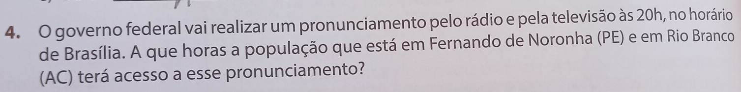 governo federal vai realizar um pronunciamento pelo rádio e pela televisão às 20h, no horário 
de Brasília. A que horas a população que está em Fernando de Noronha (PE) e em Rio Branco 
(AC) terá acesso a esse pronunciamento?