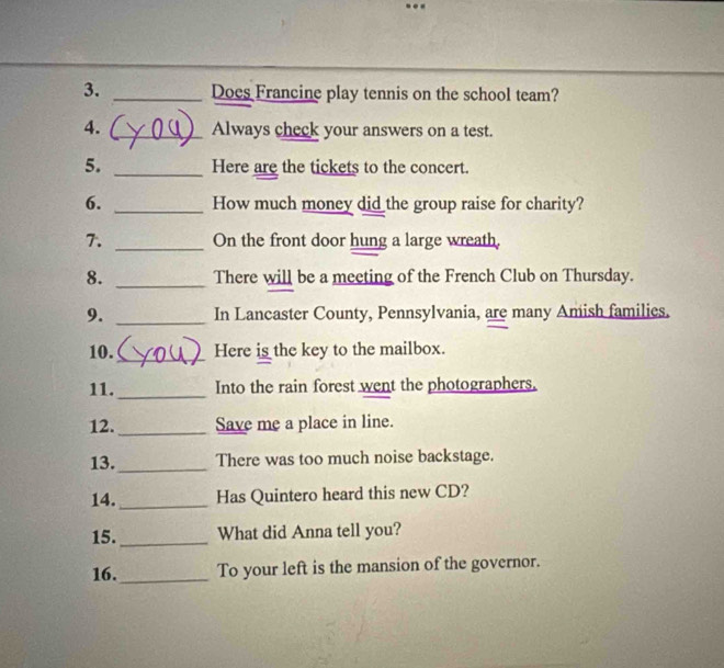 Does Francine play tennis on the school team? 
4. _Always check your answers on a test. 
5. _Here are the tickets to the concert. 
6. _How much money did the group raise for charity? 
7. _On the front door hung a large wreath, 
8. _There will be a meeting of the French Club on Thursday. 
9. _In Lancaster County, Pennsylvania, are many Amish families. 
10. _Here is the key to the mailbox. 
11._ Into the rain forest went the photographers. 
12. _Save me a place in line. 
13._ There was too much noise backstage. 
14. _Has Quintero heard this new CD? 
15._ What did Anna tell you? 
16._ To your left is the mansion of the governor.