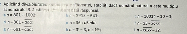 Aplicând divizibilitated sumeiteu a diferenţei, stabiliţi dacă numărul natural n este multiplu 
al numărului 3. Justificauun mar dată ráspunsul. 
a n=801+1002
n=2913-541;
cn=10014+10-1
d n=801+overline aaa
U n=36+overline a5a4a;
fn=23+overline x6xx; 
g n=681-overline aaa
h n=3°-3, e∈ N^*;
n=overline x6xx-32.