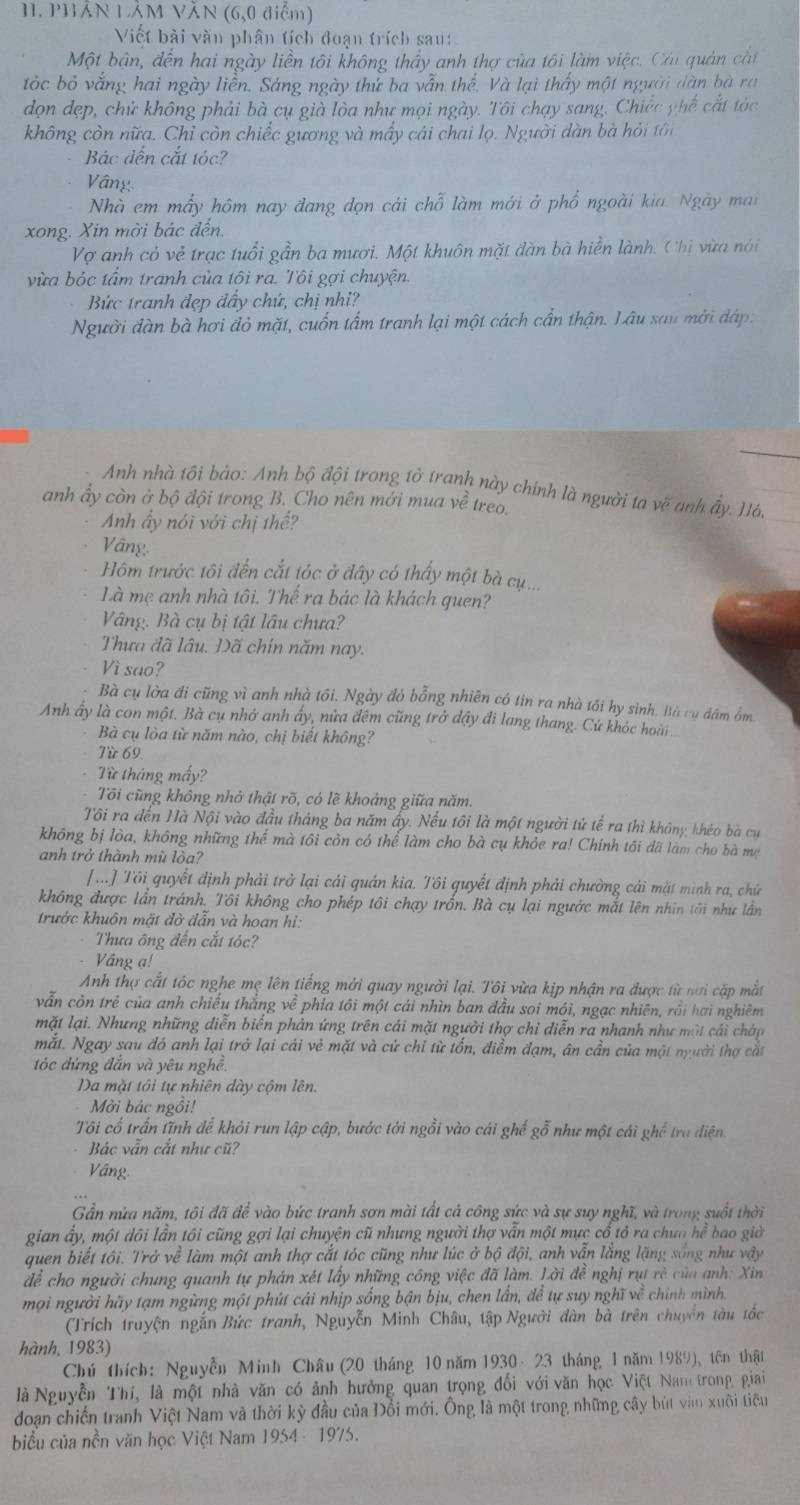 PHÁN LẢM VăN (6,0 điểm)
Viết bài văn phân tích đoạn trích sau:
Một bận, đến hai ngày liền tôi không thầy anh thợ của tôi làm việc. Cái quản cắt
tóc bỏ vắng hai ngày liễn. Sáng ngày thử ba vẫn thế. Và lại thấy một người dàn bà ra
dọn dẹp, chử không phải bà cụ già lòa như mọi ngày. Tôi chạy sang. Chiếc phế cắt tóc
không còn nữa. Chỉ còn chiếc gương và mấy cái chai lọ. Người dàn bà hỏi tôi
Bác đến cắt tóc?
Vâ ng
Nhà em mấy hôm nay đang dọn cái chỗ làm mới ở phổ ngoài kia. Ngày mai
xong. Xin mời bác đến.
Vợ anh có vẻ trạc tuổi gần ba mươi. Một khuôn mặt dàn bà hiển lành. Chị vừa nói
vừa bỏc tầm tranh của tôi ra. Tôi gợi chuyện.
Bức tranh đẹp đầy chứ, chị nhỉ?
Người đàn bà hơi đỏ mặt, cuốn tấm tranh lại một cách cần thận. Lâu sau mời đáp.
_
Anh nhà tôi bảo: Anh bộ đội trong tờ tranh này chính là người ta vẽ anh ấy. Hô,
anh ấy còn ở bộ đội trong B. Cho nên mới mua về  treo.
Anh ây nói với chị thể?
Vâng
Hôm trước tôi đến cắt tóc ở đây có thấy một bà cụ...
Là mẹ anh nhà tôi. Thể ra bác là khách quen?
Vâng. Bà cụ bị tật lâu chưa?
Thựa đã lâu. Đã chín năm nay.
Vì sao?
Bà cụ lờa đi cũng vì anh nhà tôi. Ngày đó bỗng nhiên có tin ra nhà tối hy sinh. Bà cụ đâm ồm
Anh ấy là con một. Bà cụ nhớ anh ấy, nửa đêm cũng trở dậy đi lang thang. Cứ khóc hoài
Bà cụ lòa từ năm nào, chị biết không?
Từ 69.
Từ tháng mấy?
Tôi cũng không nhớ thật rõ, có lẽ khoảng giữa năm.
Tôi ra đến Hà Nội vào đầu tháng ba năm ấy. Nếu tôi là một người tử tể ra thì không khéo bà cư
không bị lòa, không những thể mà tôi còn có thể làm cho bà cụ khỏe ra! Chính tôi đã làm cho bà mẹ
anh trở thành mù lòa?
[ ...] Tôi quyết định phải trở lại cái quán kia. Tôi quyết định phải chường cái mặt mình ra, chữ
không được lần tránh. Tôi không cho phép tôi chạy trấn. Bà cụ lại ngườc mắt lên nhìn tôi như lần
trước khuôn mặt đờ đẫn và hoan hi:
Thưa ông đến cắt tóc?
Vång ạ!
Anh thợ cắt tóc nghe mẹ lên tiếng mới quay người lại. Tôi vừa kịp nhận ra được từ nơi cấp mắt
vẫn còn trẻ của anh chiếu thắng về phía tôi một cái nhìn ban đầu soi mói, ngạc nhiên, rồi hơi nghiêm
mặt lại. Nhưng những diễn biến phân ứng trên cái mặt người thợ chỉ diễn ra nhanh như một cái chớp
mắt. Ngay sau đó anh lại trở lại cái vẻ mặt và cử chi từ tổn, điểm đạm, ân cần của một người thợ cắt
óc đứng đắn và yêu nghề.
Da mặt tôi tự nhiên dày cộm lên.
Mởi bác ngồi!
Tôi cổ trấn tĩnh để khỏi run lập cập, bước tới ngồi vào cái ghế gỗ như một cái ghế tru điện
Bác vẫn cắt như cũ?
Vâng
Gần nừa năm, tôi đã để vào bức tranh sơn mài tất cả công sức và sự suy nghĩ, và trong suốt thời
gian ấy, một dôi lần tôi cũng gợi lại chuyện cũ nhưng người thợ vẫn một mực cổ tỏ ra chưa hể bao giờ
quen biết tôi. Trở về làm một anh thợ cắt tóc cũng như lúc ở bộ đội, anh vẫn lắng lặng sáng như vậy
để cho người chung quanh tự phán xét lấy những công việc đã làm. Lời đễ nghị rụt rè của anh: Xin
mọi người hãy tạm ngừng một phút cái nhịp sông bận bịu, chen lần, để tự suy nghĩ về chính mình.
(Trích truyện ngắn Bức tranh, Nguyễn Minh Châu, tập Người đàn bà trên chuyên tàu tốc
hành, 1983)
Chú thích: Nguyễn Minh Châu (20 tháng 10 năm 1930 - 23 tháng 1 năm 1989), tên thật
là Nguyễn Thí, là một nhà văn có ảnh hưởng quan trọng đổi với văn học Việt Nam trong giai
doạn chiến tranh Việt Nam và thời kỳ đầu của Đổi mới. Ông là một trong những cây bút vàn xuôi tiểu
biểu của nền văn học Việt Nam 1954 - 1975.