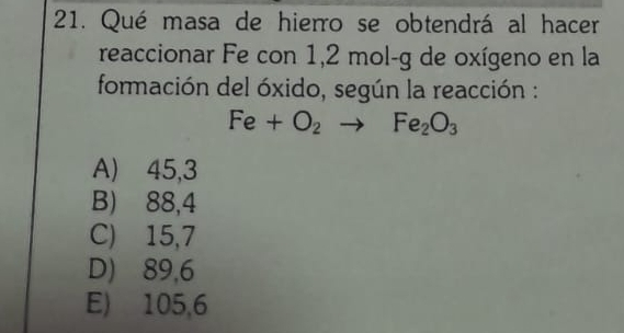 Qué masa de hierro se obtendrá al hacer
reaccionar Fe con 1,2 mol-g de oxígeno en la
formación del óxido, según la reacción :
Fe+O_2to Fe_2O_3
A) 45,3
B) 88,4
C) 15,7
D) 89,6
E) 105,6