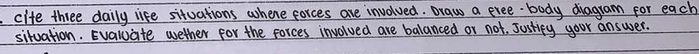 cife three daily life situations whene forces are involved. Draw a exee body diagram for each 
situation. Evaluate wether for the forces involved are balanced or not. Justicy your answer.