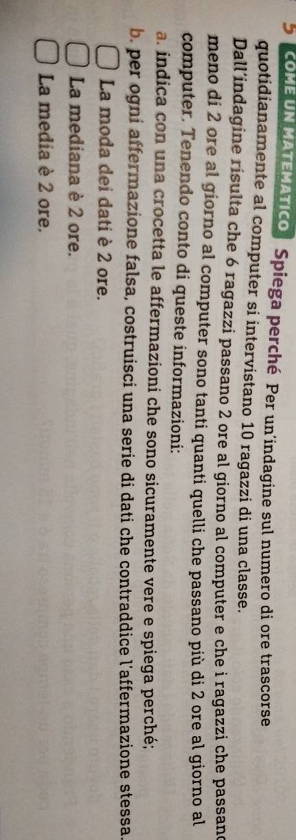 coME UN MATEMATIco Spiega perché Per un’indagine sul numero di ore trascorse 
quotidianamente al computer si intervistano 10 ragazzi di una classe. 
Dall’indagine risulta che 6 ragazzi passano 2 ore al giorno al computer e che i ragazzi che passand 
meno di 2 ore al giorno al computer sono tanti quanti quelli che passano più di 2 ore al giorno al 
computer. Tenendo conto di queste informazioni: 
a. indica con una crocetta le affermazioni che sono sicuramente vere e spiega perché; 
b. per ogni affermazione falsa, costruisci una serie di dati che contraddice l'affermazione stessa. 
La moda dei dati è 2 ore. 
La mediana è 2 ore. 
La media è 2 ore.