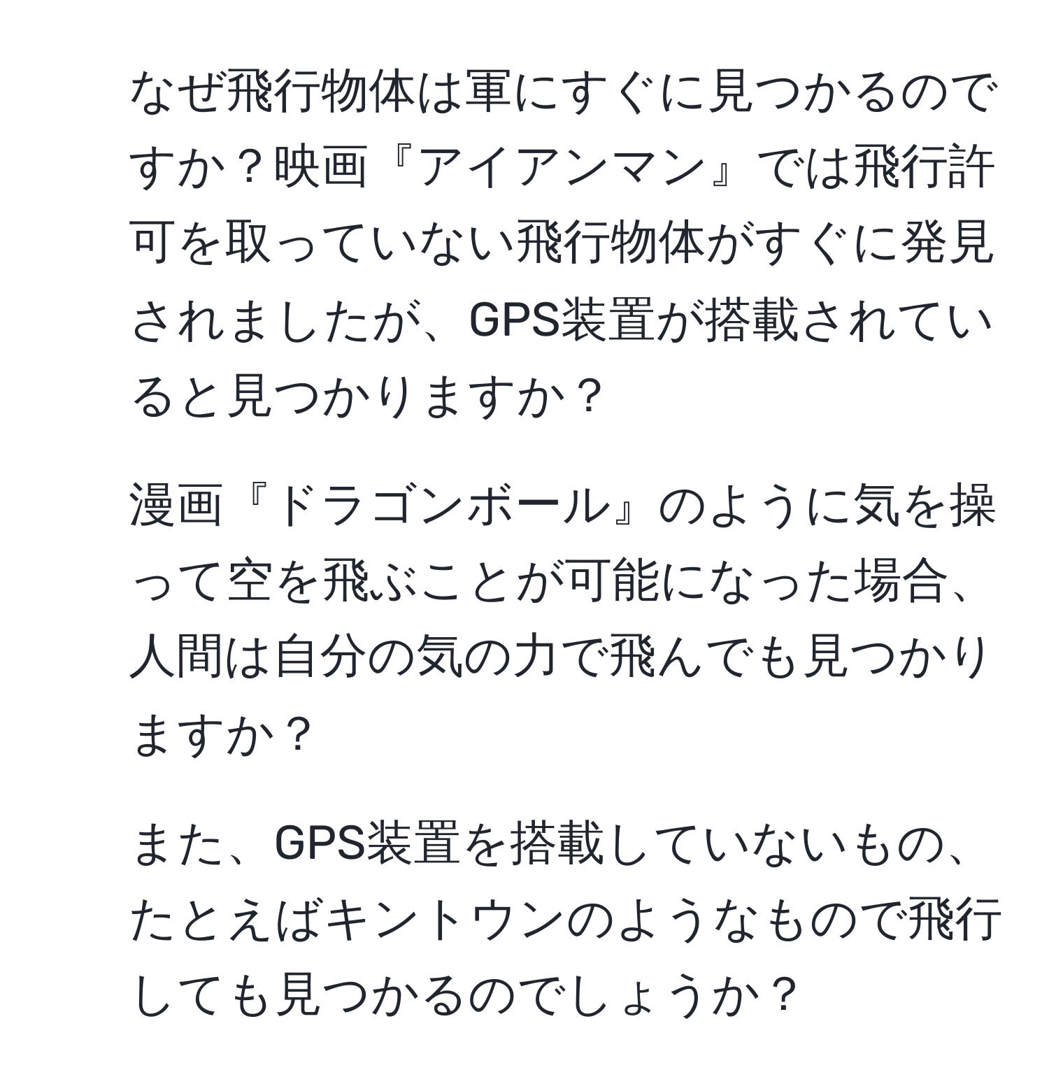 なぜ飛行物体は軍にすぐに見つかるのですか？映画『アイアンマン』では飛行許可を取っていない飛行物体がすぐに発見されましたが、GPS装置が搭載されていると見つかりますか？

2. 漫画『ドラゴンボール』のように気を操って空を飛ぶことが可能になった場合、人間は自分の気の力で飛んでも見つかりますか？

3. また、GPS装置を搭載していないもの、たとえばキントウンのようなもので飛行しても見つかるのでしょうか？