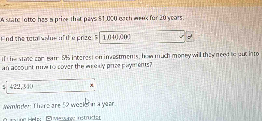 A state lotto has a prize that pays $1,000 each week for 20 years. 
Find the total value of the prize: $ 1,040,000
If the state can earn 6% interest on investments, how much money will they need to put into 
an account now to cover the weekly prize payments?
$ 422,340 × 
Reminder: There are 52 weeks in a year. 
Question Heln: Message instructor