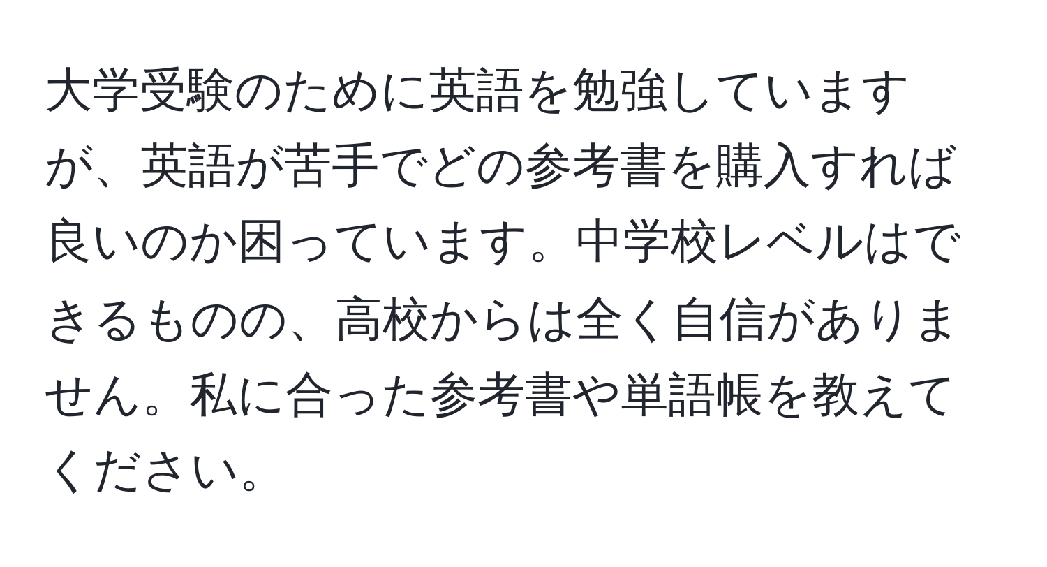 大学受験のために英語を勉強していますが、英語が苦手でどの参考書を購入すれば良いのか困っています。中学校レベルはできるものの、高校からは全く自信がありません。私に合った参考書や単語帳を教えてください。