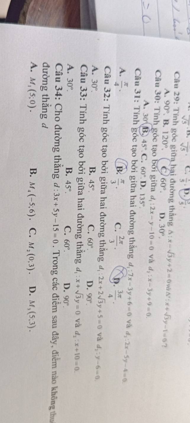 overline sqrt(5) overline sqrt(5)^·  C.  1/5 . D. ) 3/5 ·
Câu 29: Tính góc giữa hai đường thắng △ :x-sqrt(3)y+2=0 và △ ':x+sqrt(3)y-1=0 ?
A. 90°. B. 120°. C 60°. D. 30°.
Câu 30: Tính góc tạo bởi giữa d_1:2x-y-10=0 và d_2:x-3y+9=0.
A. 30° B 45° C. 60° D. 135°.
Câu 31: Tính góc tạo bởi giữa hai đường thăng d_1:7x-3y+6=0 và d_2:2x-5y-4=0
A.  π /4 .
B.  π /3 .  2π /3 . D.  3π /4 .
C.
Câu 32: Tính góc tạo bởi giữa hai đường thắng d_1:2x+2sqrt(3)y+5=0 và d_2:y-6=0.
A. 30°.
B. 45°. C. 60°. D. 90°.
Câu 33: Tính góc tạo bởi giữa hai đường thắng d_1:x+sqrt(3)y=0 và d_2:x+10=0.
A. 30°. B. 45°. C. 60°. D. 90°.
Câu 34: Cho đường thắng d:3x+5y-15=0. Trong các điểm sau đây, điểm nào không thu
đường thắng d
A. M_1(5;0). B. M_4(-5;6). C. M_2(0;3). D. M_3(5;3).