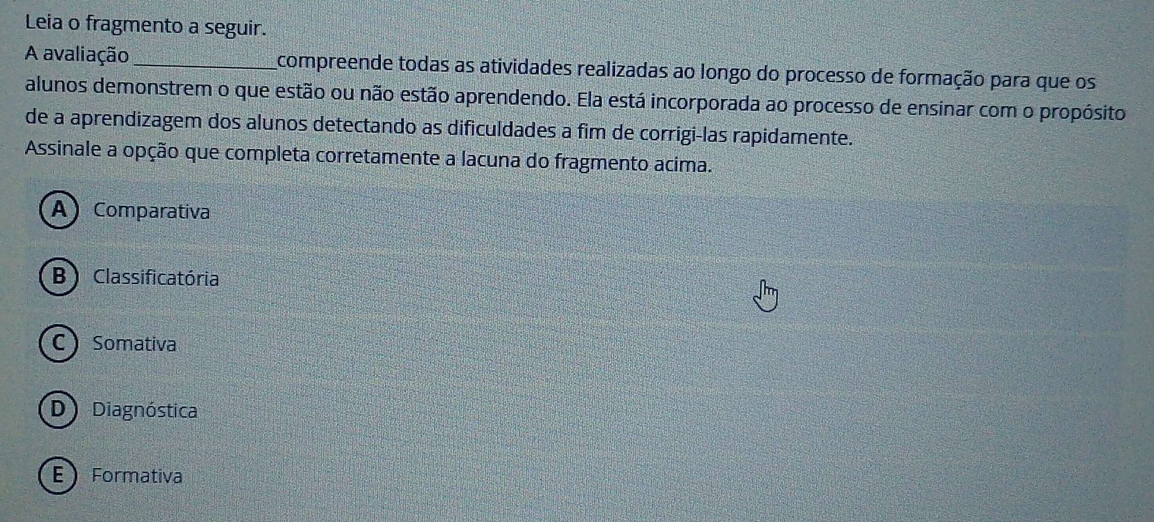 Leia o fragmento a seguir.
A avaliação_ compreende todas as atividades realizadas ao longo do processo de formação para que os
alunos demonstrem o que estão ou não estão aprendendo. Ela está incorporada ao processo de ensinar com o propósito
de a aprendizagem dos alunos detectando as dificuldades a fim de corrigi-las rapidamente.
Assinale a opção que completa corretamente a lacuna do fragmento acima.
A Comparativa
B ) Classificatória
C Somativa
D) Diagnóstica
E  Formativa