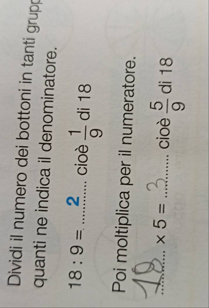 Dividi il numero dei bottoni in tanti grupp 
quanti ne indica il denominatore.
18:9=......... _ cioè  1/9  di 18
Poi moltiplica per il numeratore. 
__ * 5=
cioè  5/9  di 18