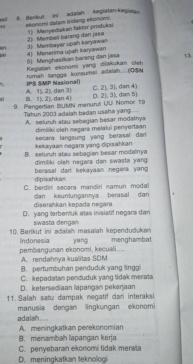 asil 8. Berikut ini adalah kegiatan-kegiatan
mi ekonomi dalam bidang ekonomi.
1) Menyediakan faktor produksi
2) Membeli barang dan jasa
an 3) Membayar upah karyawan
ṭai 4) Menerima upah karyawan
5) Menghasilkan barang dan jasa
13.
Kegiatan ekonomi yang dilakukan oleh
rumah tangga konsumsi adalah…(OSN
n, IPS SMP Nasional)
A. 1), 2), dan 3) C. 2), 3), dan 4)
al B. 1), 2), dan 4) D. 2), 3), dan 5)
9. Pengertian BUMN menurut UU Nomor 19
Tahun 2003 adalah badan usaha yang....
A. seluruh atau sebagian besar modalnya
dimiliki oleh negara melalui penyertaan
secara langsung yang berasal dari
kekayaan negara yang dipisahkan
B. seluruh atau sebagian besar modalnya
dimiliki oleh negara dan swasta yang
berasal dari kekayaan negara yang
dipisahkan
C. berdiri secara mandiri namun modal
dan keuntungannya berasal dan
diserahkan kepada negara
D. yang terbentuk atas inisiatif negara dan
swasta dengan
10. Berikut ini adalah masalah kependudukan
Indonesia yang menghambat
pembangunan ekonomi, kecuali....
A. rendahnya kualitas SDM
B. pertumbuhan penduduk yang tinggi
C. kepadatan penduduk yang tidak merata
D. ketersediaan lapangan pekerjaan
11. Salah satu dampak negatif dari interaksi
manusia dengan lingkungan ekonomi
adalah....
A. meningkatkan perekonomian
B. menambah lapangan kerja
C. penyebaran ekonomi tidak merata
D. meningkatkan teknologi