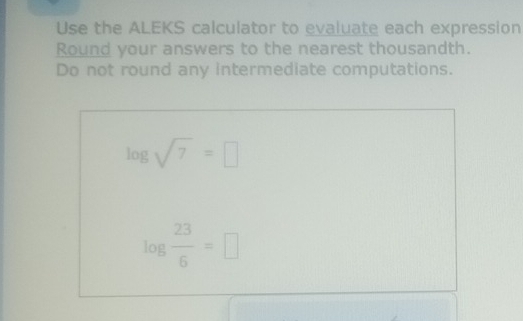 Use the ALEKS calculator to evaluate each expression 
Round your answers to the nearest thousandth. 
Do not round any intermediate computations.
log sqrt(7)=□
log  23/6 =□