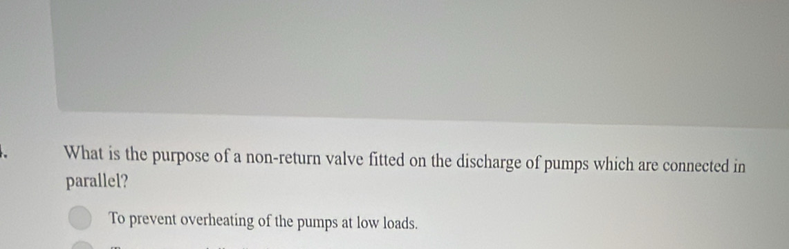 What is the purpose of a non-return valve fitted on the discharge of pumps which are connected in 
parallel? 
To prevent overheating of the pumps at low loads.